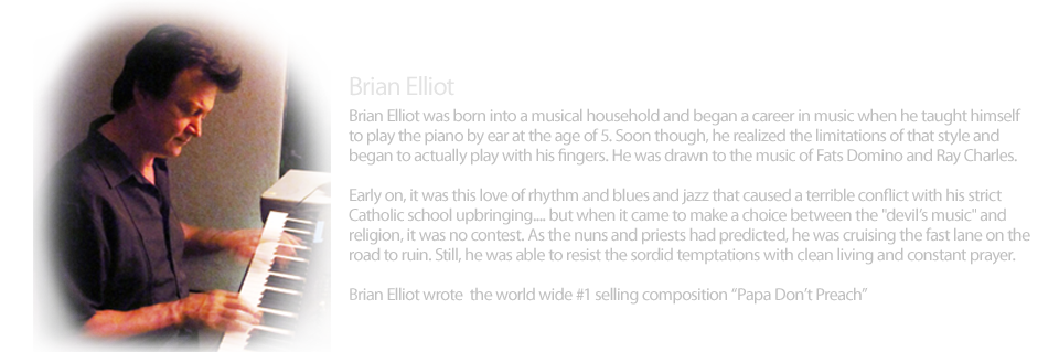 Brian Elliot was born into a musical household and began a career in music when he taught himself to play the piano by ear at the age of five. Soon though, he realized the limitations of that style and began to actually play with his fingers. He was drawn to the music of Fats Domino & Ray Charles. Early on, it was his love of rhythm 'n blues and jazz that caused a terrible conflict with his strict Catholic School upbringing ... but when it came time to make a choice between the devil's music and religion, it was no contest. As the nuns and priests had predicted, he was cruising the fast lane on the road to ruin. Still, he was able to resist the sordid temptations with clean living and constant prayer. Brian Elliot wrote the world wide #1 selling composition 